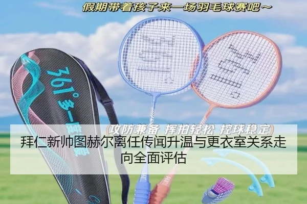 拜仁新帅图赫尔离任传闻升温与更衣室关系走向全面评估