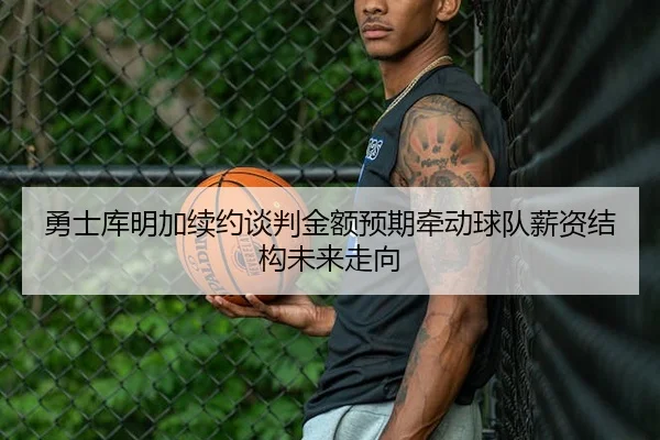 勇士库明加续约谈判金额预期牵动球队薪资结构未来走向