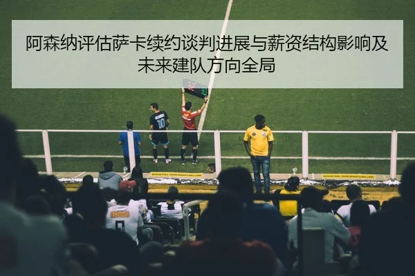 阿森纳评估萨卡续约谈判进展与薪资结构影响及未来建队方向全局